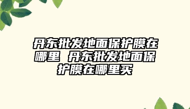 丹東批發地面保護膜在哪里 丹東批發地面保護膜在哪里買