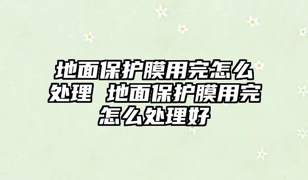 地面保護(hù)膜用完怎么處理 地面保護(hù)膜用完怎么處理好