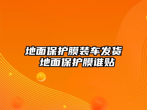 地面保護(hù)膜裝車發(fā)貨 地面保護(hù)膜誰貼