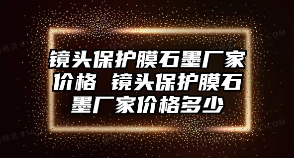 鏡頭保護膜石墨廠家價格 鏡頭保護膜石墨廠家價格多少