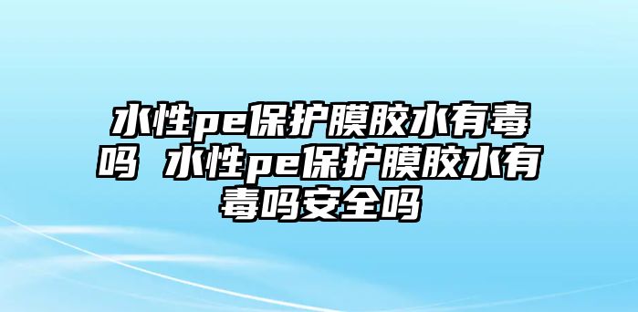 水性pe保護膜膠水有毒嗎 水性pe保護膜膠水有毒嗎安全嗎