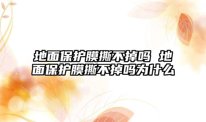 地面保護膜撕不掉嗎 地面保護膜撕不掉嗎為什么