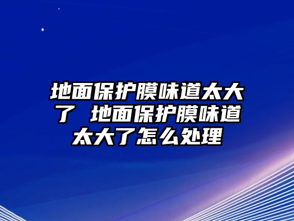 地面保護膜味道太大了 地面保護膜味道太大了怎么處理