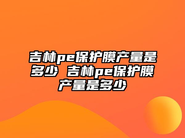 吉林pe保護膜產量是多少 吉林pe保護膜產量是多少