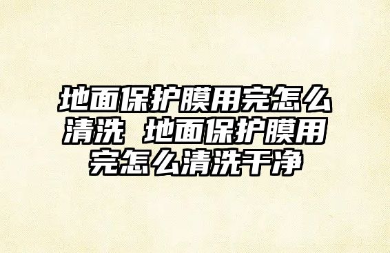 地面保護膜用完怎么清洗 地面保護膜用完怎么清洗干凈