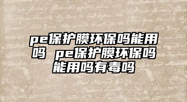 pe保護膜環保嗎能用嗎 pe保護膜環保嗎能用嗎有毒嗎