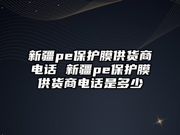 新疆pe保護膜供貨商電話 新疆pe保護膜供貨商電話是多少