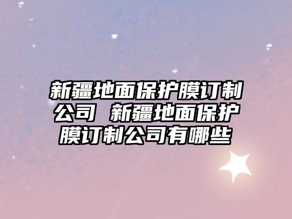 新疆地面保護(hù)膜訂制公司 新疆地面保護(hù)膜訂制公司有哪些