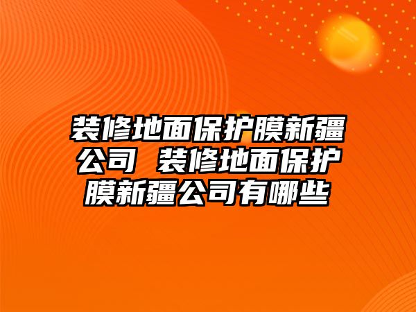 裝修地面保護膜新疆公司 裝修地面保護膜新疆公司有哪些