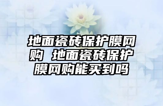 地面瓷磚保護(hù)膜網(wǎng)購(gòu) 地面瓷磚保護(hù)膜網(wǎng)購(gòu)能買(mǎi)到嗎