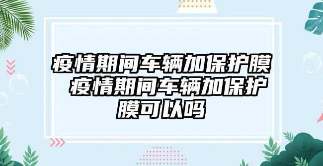 疫情期間車輛加保護膜 疫情期間車輛加保護膜可以嗎