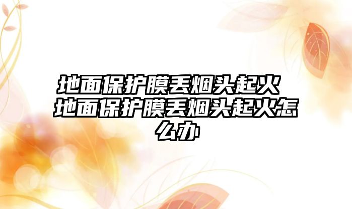 地面保護膜丟煙頭起火 地面保護膜丟煙頭起火怎么辦