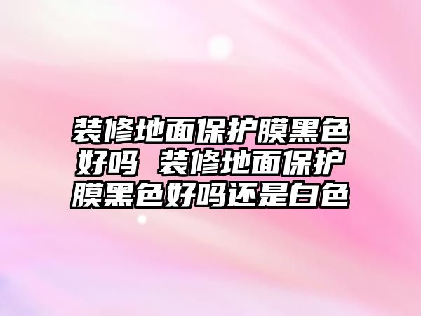 裝修地面保護膜黑色好嗎 裝修地面保護膜黑色好嗎還是白色