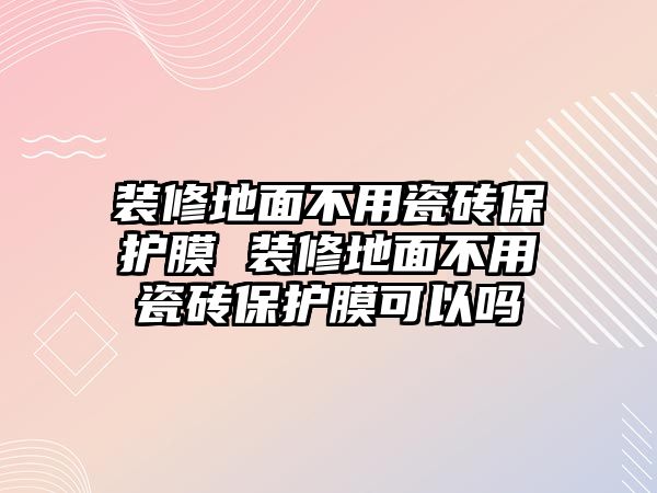 裝修地面不用瓷磚保護膜 裝修地面不用瓷磚保護膜可以嗎