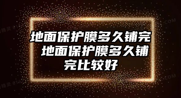 地面保護膜多久鋪完 地面保護膜多久鋪完比較好