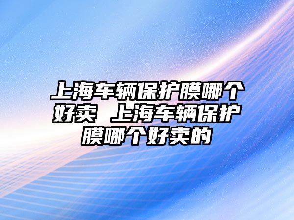 上海車輛保護膜哪個好賣 上海車輛保護膜哪個好賣的