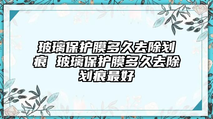 玻璃保護膜多久去除劃痕 玻璃保護膜多久去除劃痕最好