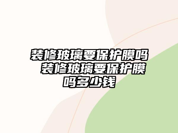 裝修玻璃要保護膜嗎 裝修玻璃要保護膜嗎多少錢