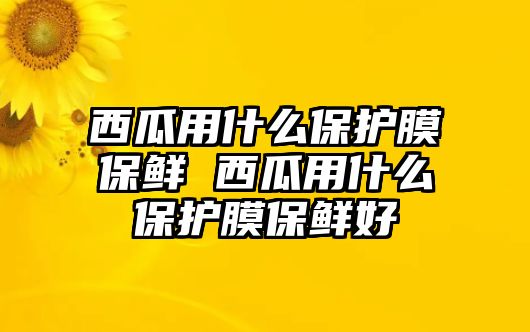 西瓜用什么保護膜保鮮 西瓜用什么保護膜保鮮好