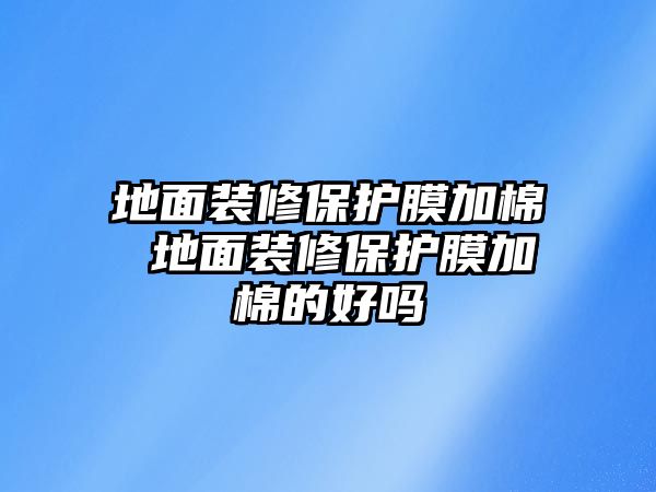 地面裝修保護膜加棉 地面裝修保護膜加棉的好嗎