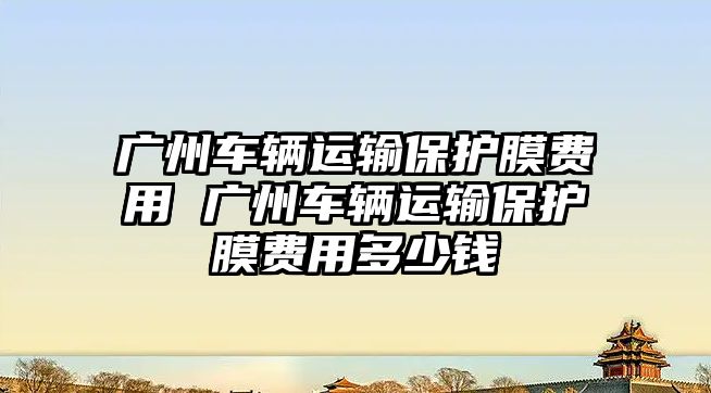 廣州車輛運輸保護膜費用 廣州車輛運輸保護膜費用多少錢