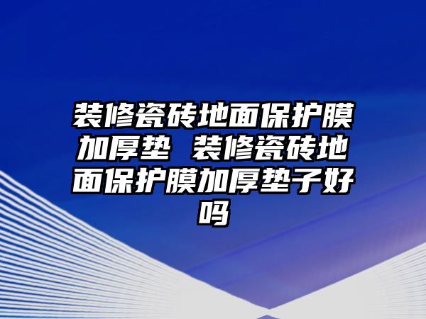 裝修瓷磚地面保護膜加厚墊 裝修瓷磚地面保護膜加厚墊子好嗎