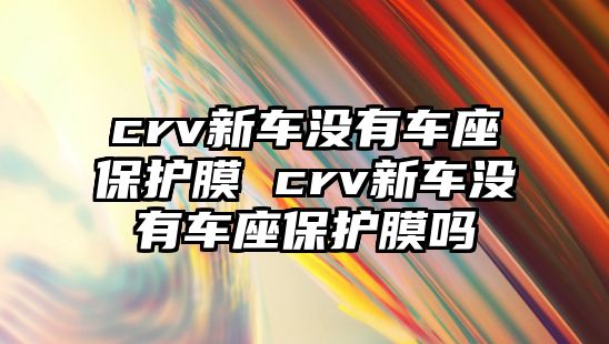 crv新車沒有車座保護膜 crv新車沒有車座保護膜嗎