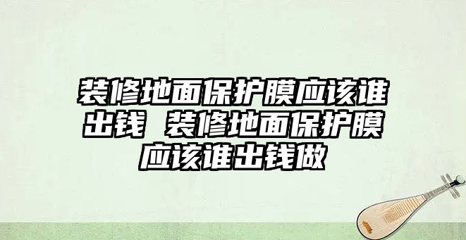 裝修地面保護膜應該誰出錢 裝修地面保護膜應該誰出錢做