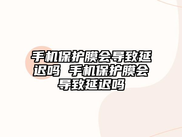 手機保護膜會導致延遲嗎 手機保護膜會導致延遲嗎